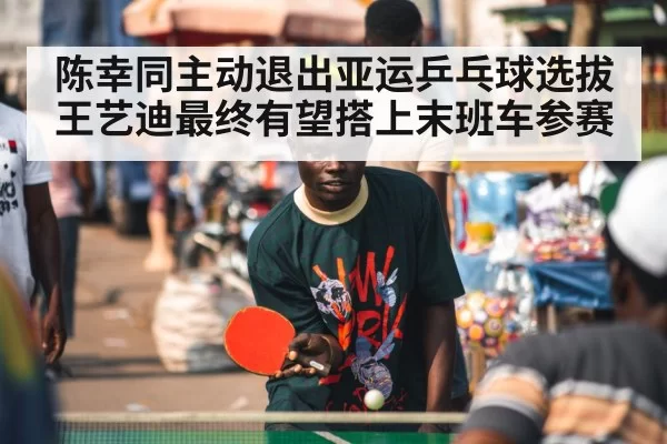 陈幸同主动退出亚运乒乓球选拔王艺迪最终有望搭上末班车参赛